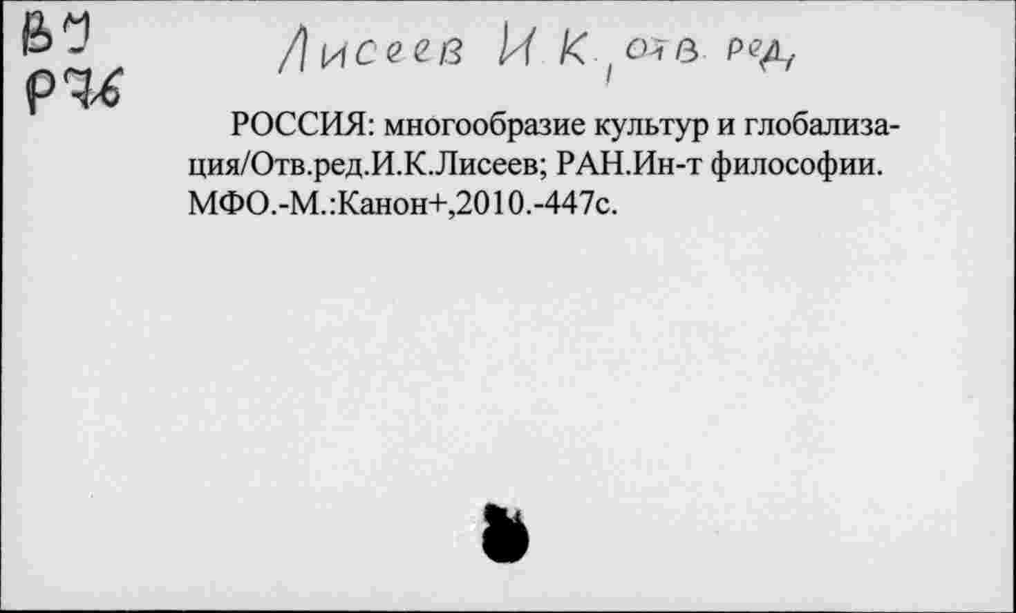 ﻿В? р^
Лисе ев 14 К (о?в ред.
РОССИЯ: многообразие культур и глобализа-ция/Отв.ред.И.К.Лисеев; РАН.Ин-т философии. МФО.-М.:Канон+,2010.-447с.